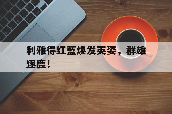 利雅得红蓝焕发英姿，群雄逐鹿！